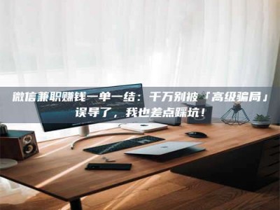 楚雄微信兼职赚钱一单一结：千万别被「高级骗局」误导了，我也差点踩坑！